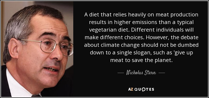 A diet that relies heavily on meat production results in higher emissions than a typical vegetarian diet. Different individuals will make different choices. However, the debate about climate change should not be dumbed down to a single slogan, such as 'give up meat to save the planet. - Nicholas Stern