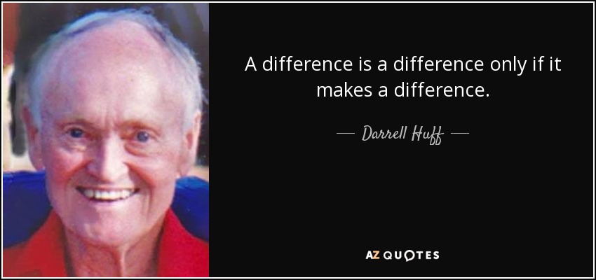 A difference is a difference only if it makes a difference. - Darrell Huff