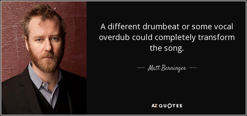A different drumbeat or some vocal overdub could completely transform the song. - Matt Berninger
