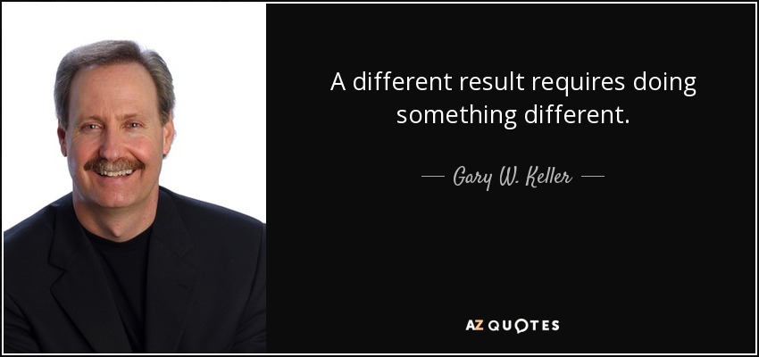 A different result requires doing something different. - Gary W. Keller