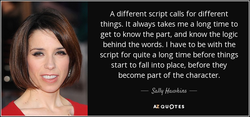 A different script calls for different things. It always takes me a long time to get to know the part, and know the logic behind the words. I have to be with the script for quite a long time before things start to fall into place, before they become part of the character. - Sally Hawkins