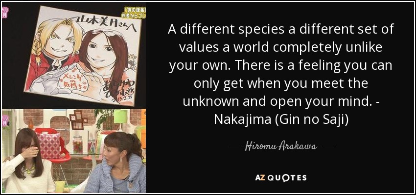 A different species a different set of values a world completely unlike your own. There is a feeling you can only get when you meet the unknown and open your mind. - Nakajima (Gin no Saji) - Hiromu Arakawa