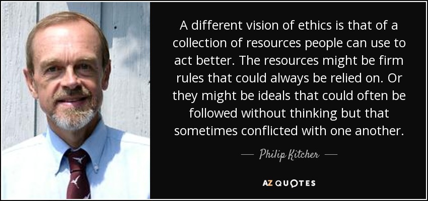 A different vision of ethics is that of a collection of resources people can use to act better. The resources might be firm rules that could always be relied on. Or they might be ideals that could often be followed without thinking but that sometimes conflicted with one another. - Philip Kitcher