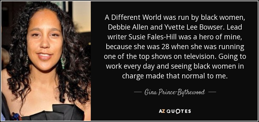 A Different World was run by black women, Debbie Allen and Yvette Lee Bowser. Lead writer Susie Fales-Hill was a hero of mine, because she was 28 when she was running one of the top shows on television. Going to work every day and seeing black women in charge made that normal to me. - Gina Prince-Bythewood