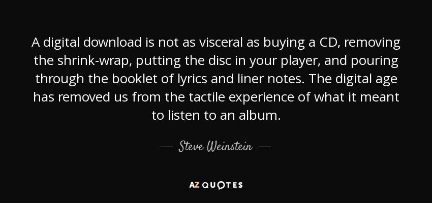 A digital download is not as visceral as buying a CD, removing the shrink-wrap, putting the disc in your player, and pouring through the booklet of lyrics and liner notes. The digital age has removed us from the tactile experience of what it meant to listen to an album. - Steve Weinstein
