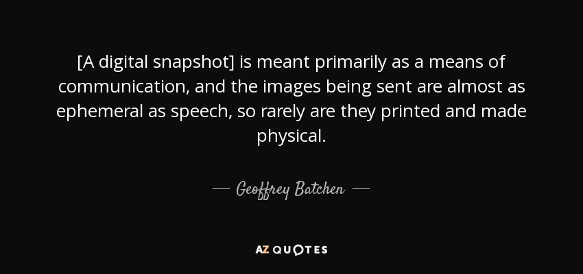 [A digital snapshot] is meant primarily as a means of communication, and the images being sent are almost as ephemeral as speech, so rarely are they printed and made physical. - Geoffrey Batchen