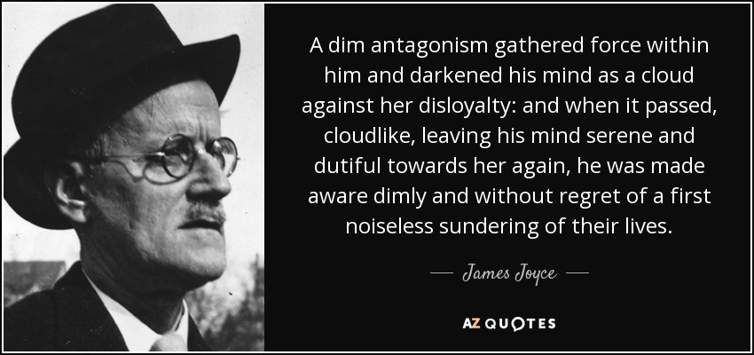 A dim antagonism gathered force within him and darkened his mind as a cloud against her disloyalty: and when it passed, cloudlike, leaving his mind serene and dutiful towards her again, he was made aware dimly and without regret of a first noiseless sundering of their lives. - James Joyce