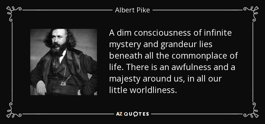 A dim consciousness of infinite mystery and grandeur lies beneath all the commonplace of life . There is an awfulness and a majesty around us, in all our little worldliness . - Albert Pike