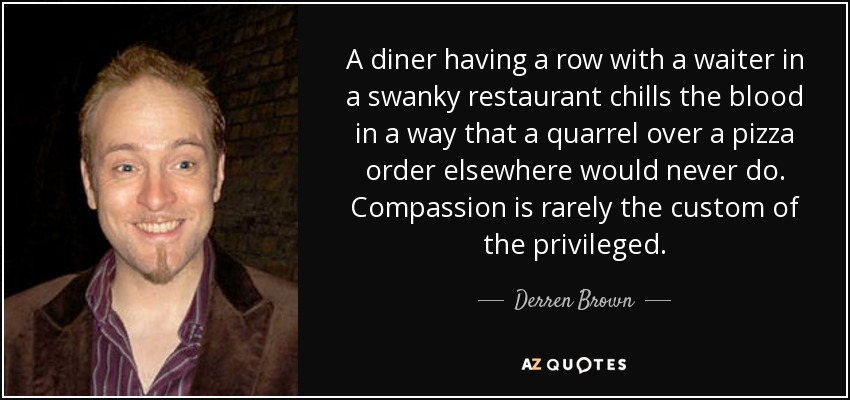 A diner having a row with a waiter in a swanky restaurant chills the blood in a way that a quarrel over a pizza order elsewhere would never do. Compassion is rarely the custom of the privileged. - Derren Brown