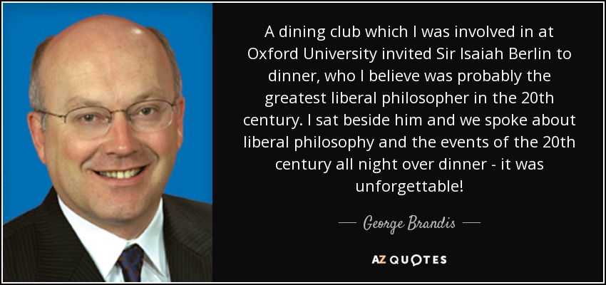 A dining club which I was involved in at Oxford University invited Sir Isaiah Berlin to dinner, who I believe was probably the greatest liberal philosopher in the 20th century. I sat beside him and we spoke about liberal philosophy and the events of the 20th century all night over dinner - it was unforgettable! - George Brandis