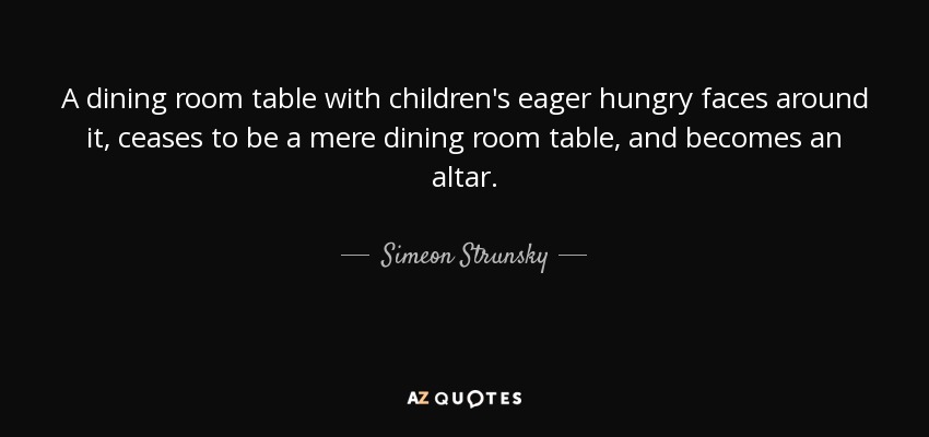 A dining room table with children's eager hungry faces around it, ceases to be a mere dining room table, and becomes an altar. - Simeon Strunsky
