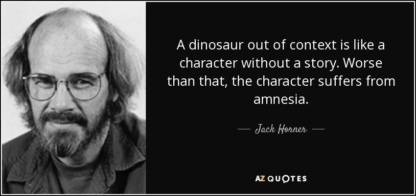 A dinosaur out of context is like a character without a story. Worse than that, the character suffers from amnesia. - Jack Horner