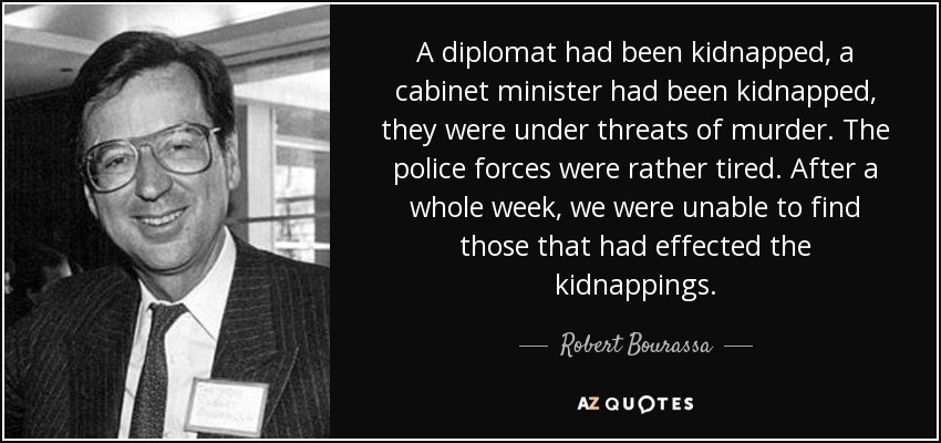 A diplomat had been kidnapped, a cabinet minister had been kidnapped, they were under threats of murder. The police forces were rather tired. After a whole week, we were unable to find those that had effected the kidnappings. - Robert Bourassa