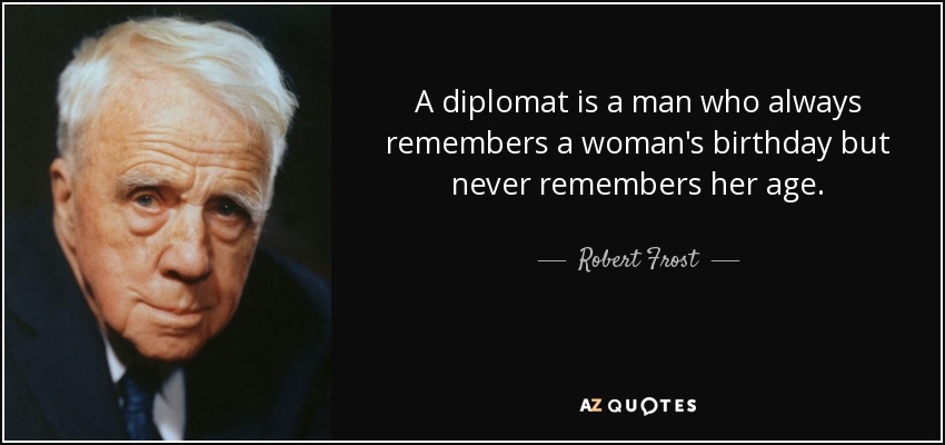 A diplomat is a man who always remembers a woman's birthday but never remembers her age. - Robert Frost