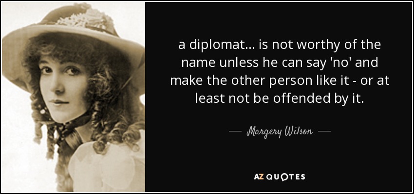 a diplomat ... is not worthy of the name unless he can say 'no' and make the other person like it - or at least not be offended by it. - Margery Wilson