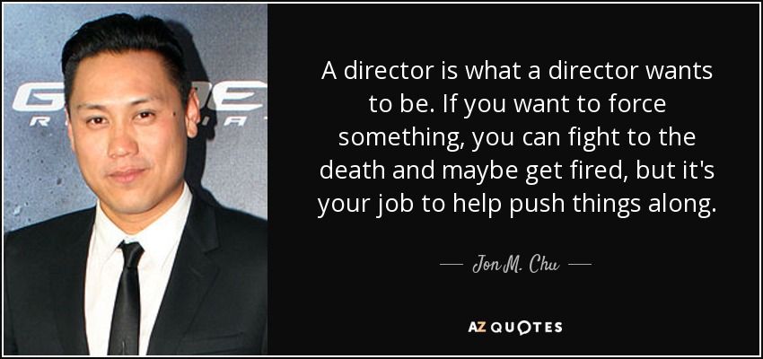 A director is what a director wants to be. If you want to force something, you can fight to the death and maybe get fired, but it's your job to help push things along. - Jon M. Chu
