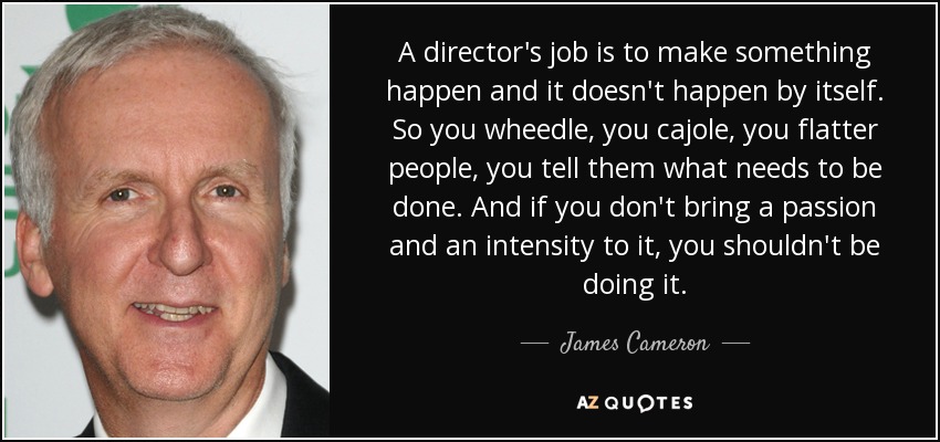 A director's job is to make something happen and it doesn't happen by itself. So you wheedle, you cajole, you flatter people, you tell them what needs to be done. And if you don't bring a passion and an intensity to it, you shouldn't be doing it. - James Cameron