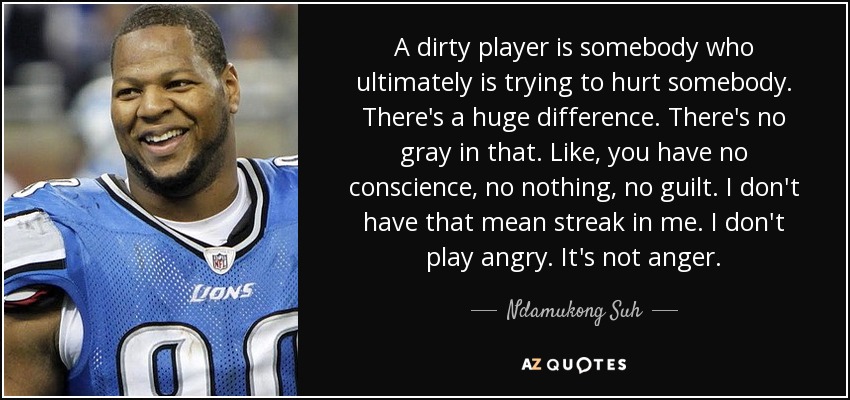 A dirty player is somebody who ultimately is trying to hurt somebody. There's a huge difference. There's no gray in that. Like, you have no conscience, no nothing, no guilt. I don't have that mean streak in me. I don't play angry. It's not anger. - Ndamukong Suh