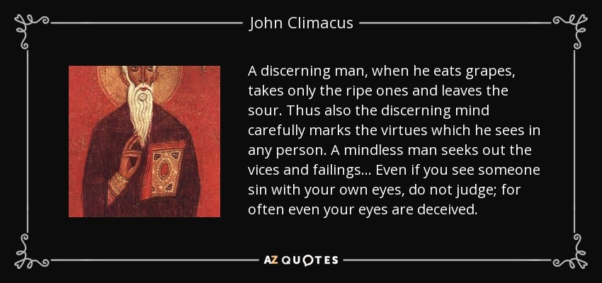 A discerning man, when he eats grapes, takes only the ripe ones and leaves the sour. Thus also the discerning mind carefully marks the virtues which he sees in any person. A mindless man seeks out the vices and failings ... Even if you see someone sin with your own eyes, do not judge; for often even your eyes are deceived. - John Climacus