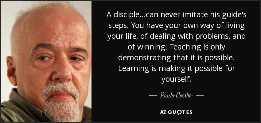 A disciple...can never imitate his guide's steps. You have your own way of living your life, of dealing with problems, and of winning. Teaching is only demonstrating that it is possible. Learning is making it possible for yourself. - Paulo Coelho