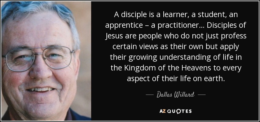A disciple is a learner, a student, an apprentice – a practitioner… Disciples of Jesus are people who do not just profess certain views as their own but apply their growing understanding of life in the Kingdom of the Heavens to every aspect of their life on earth. - Dallas Willard