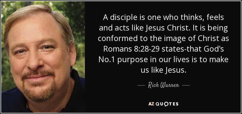 A disciple is one who thinks, feels and acts like Jesus Christ. It is being conformed to the image of Christ as Romans 8:28-29 states-that God's No.1 purpose in our lives is to make us like Jesus. - Rick Warren