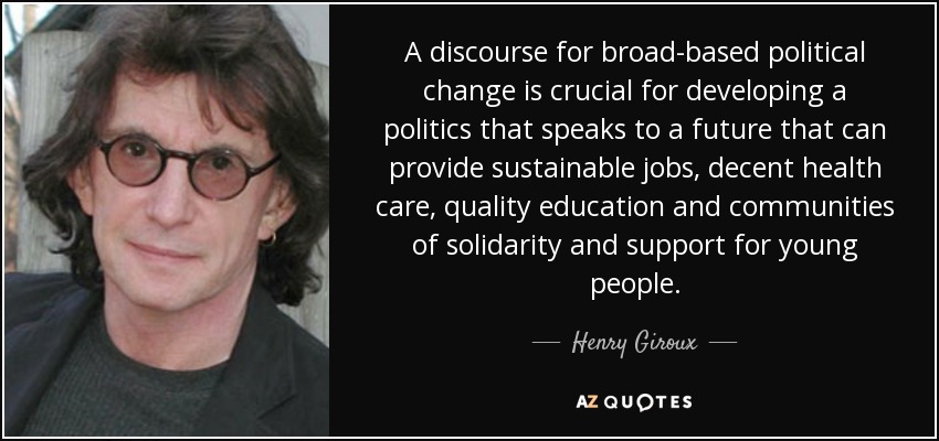 A discourse for broad-based political change is crucial for developing a politics that speaks to a future that can provide sustainable jobs, decent health care, quality education and communities of solidarity and support for young people. - Henry Giroux