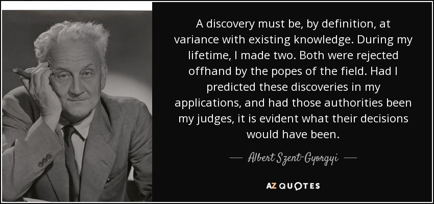 A discovery must be, by definition, at variance with existing knowledge. During my lifetime, I made two. Both were rejected offhand by the popes of the field. Had I predicted these discoveries in my applications, and had those authorities been my judges, it is evident what their decisions would have been. - Albert Szent-Gyorgyi