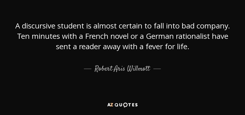 A discursive student is almost certain to fall into bad company. Ten minutes with a French novel or a German rationalist have sent a reader away with a fever for life. - Robert Aris Willmott