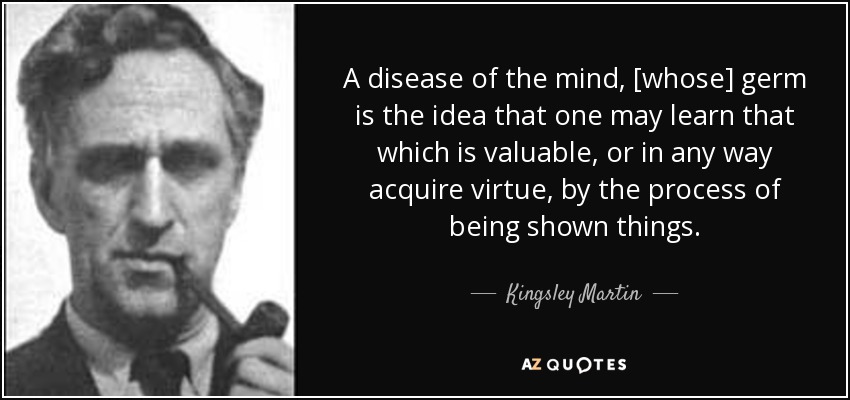 A disease of the mind, [whose] germ is the idea that one may learn that which is valuable, or in any way acquire virtue, by the process of being shown things. - Kingsley Martin