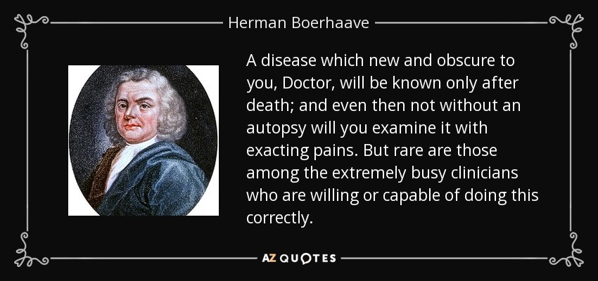 A disease which new and obscure to you, Doctor, will be known only after death; and even then not without an autopsy will you examine it with exacting pains. But rare are those among the extremely busy clinicians who are willing or capable of doing this correctly. - Herman Boerhaave