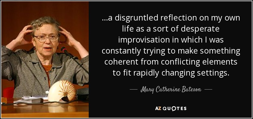 ...a disgruntled reflection on my own life as a sort of desperate improvisation in which I was constantly trying to make something coherent from conflicting elements to fit rapidly changing settings. - Mary Catherine Bateson