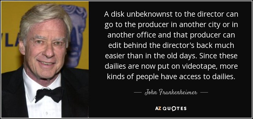 A disk unbeknownst to the director can go to the producer in another city or in another office and that producer can edit behind the director's back much easier than in the old days. Since these dailies are now put on videotape, more kinds of people have access to dailies. - John Frankenheimer