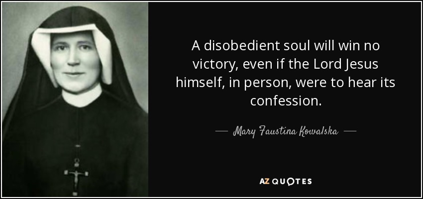 A disobedient soul will win no victory, even if the Lord Jesus himself, in person, were to hear its confession. - Mary Faustina Kowalska