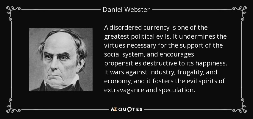 A disordered currency is one of the greatest political evils. It undermines the virtues necessary for the support of the social system, and encourages propensities destructive to its happiness. It wars against industry, frugality, and economy, and it fosters the evil spirits of extravagance and speculation. - Daniel Webster