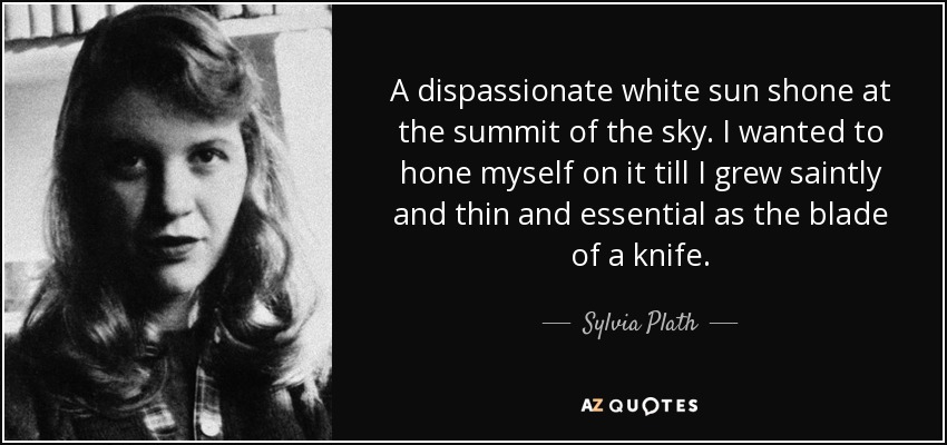A dispassionate white sun shone at the summit of the sky. I wanted to hone myself on it till I grew saintly and thin and essential as the blade of a knife. - Sylvia Plath
