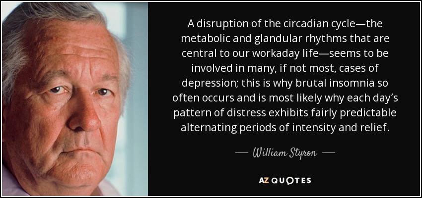 A disruption of the circadian cycle—the metabolic and glandular rhythms that are central to our workaday life—seems to be involved in many, if not most, cases of depression; this is why brutal insomnia so often occurs and is most likely why each day’s pattern of distress exhibits fairly predictable alternating periods of intensity and relief. - William Styron