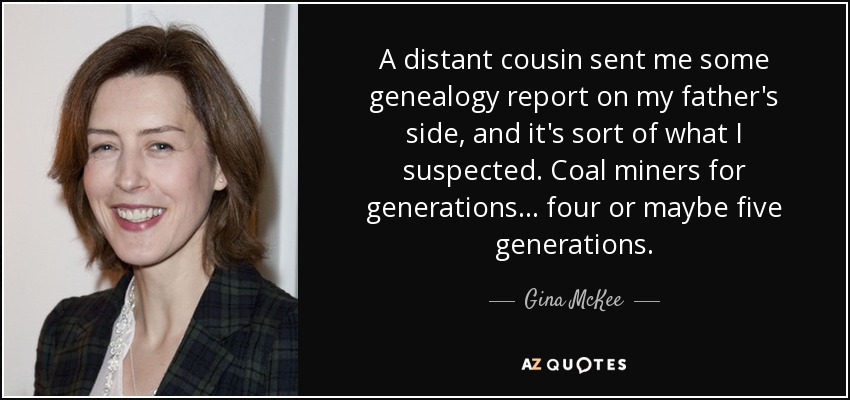 A distant cousin sent me some genealogy report on my father's side, and it's sort of what I suspected. Coal miners for generations... four or maybe five generations. - Gina McKee