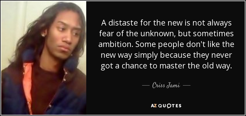 A distaste for the new is not always fear of the unknown, but sometimes ambition. Some people don't like the new way simply because they never got a chance to master the old way. - Criss Jami