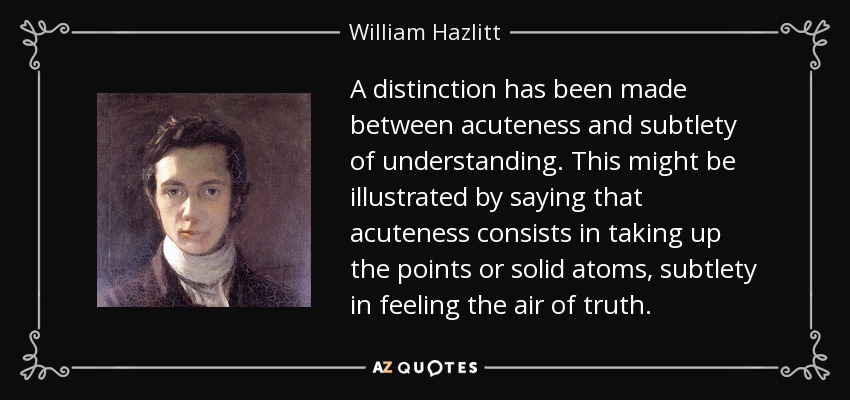 A distinction has been made between acuteness and subtlety of understanding. This might be illustrated by saying that acuteness consists in taking up the points or solid atoms, subtlety in feeling the air of truth. - William Hazlitt