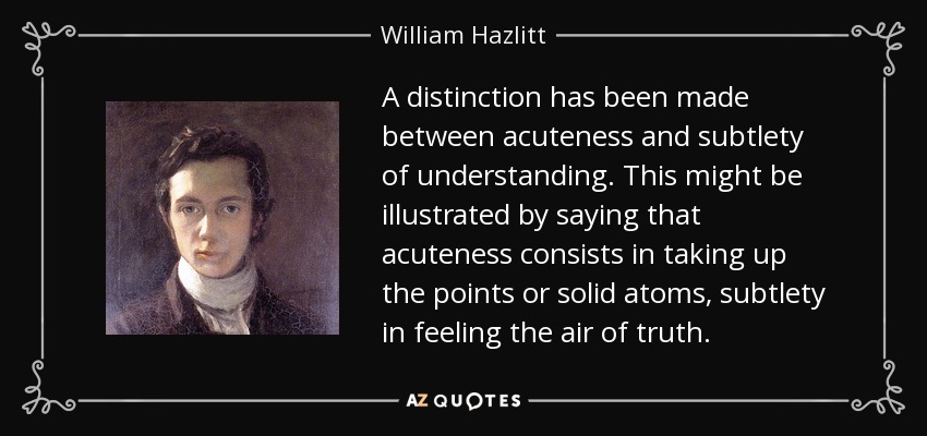 A distinction has been made between acuteness and subtlety of understanding. This might be illustrated by saying that acuteness consists in taking up the points or solid atoms, subtlety in feeling the air of truth. - William Hazlitt