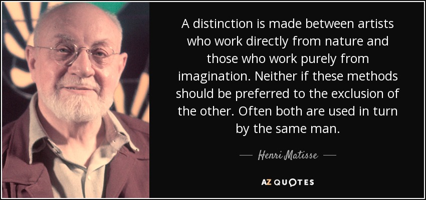 A distinction is made between artists who work directly from nature and those who work purely from imagination. Neither if these methods should be preferred to the exclusion of the other. Often both are used in turn by the same man. - Henri Matisse