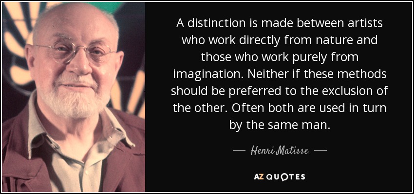 A distinction is made between artists who work directly from nature and those who work purely from imagination. Neither if these methods should be preferred to the exclusion of the other. Often both are used in turn by the same man. - Henri Matisse