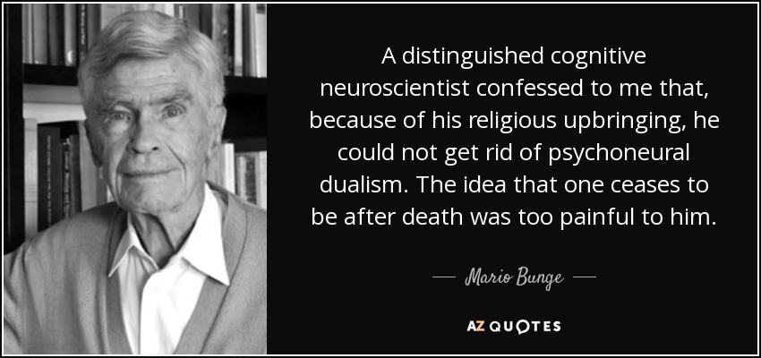 A distinguished cognitive neuroscientist confessed to me that, because of his religious upbringing, he could not get rid of psychoneural dualism. The idea that one ceases to be after death was too painful to him. - Mario Bunge