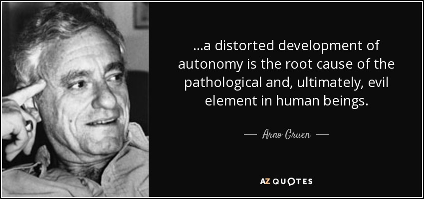 ...a distorted development of autonomy is the root cause of the pathological and, ultimately, evil element in human beings. - Arno Gruen