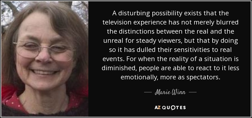 A disturbing possibility exists that the television experience has not merely blurred the distinctions between the real and the unreal for steady viewers, but that by doing so it has dulled their sensitivities to real events. For when the reality of a situation is diminished, people are able to react to it less emotionally, more as spectators. - Marie Winn