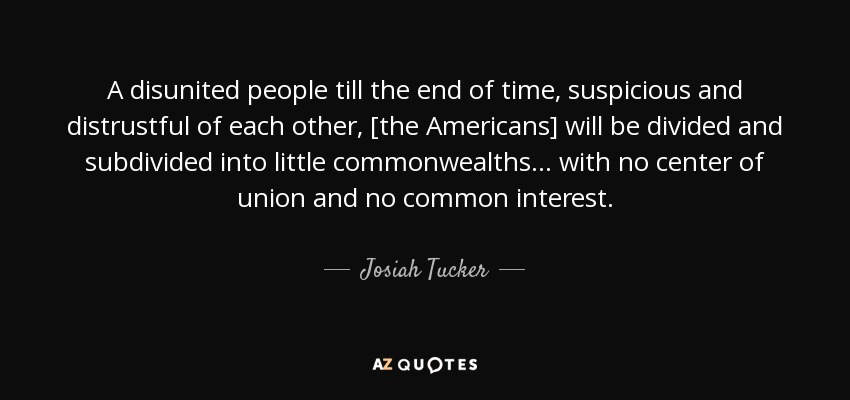 A disunited people till the end of time, suspicious and distrustful of each other, [the Americans] will be divided and subdivided into little commonwealths... with no center of union and no common interest. - Josiah Tucker