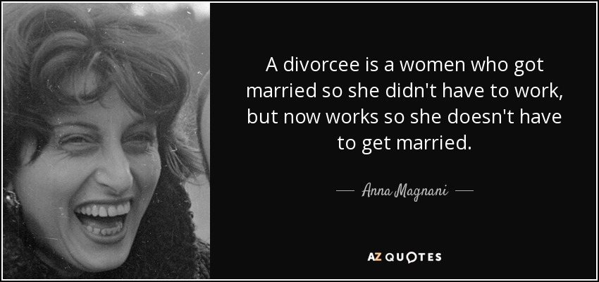 A divorcee is a women who got married so she didn't have to work, but now works so she doesn't have to get married. - Anna Magnani