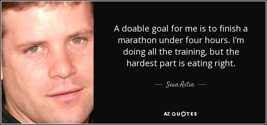 A doable goal for me is to finish a marathon under four hours. I'm doing all the training, but the hardest part is eating right. - Sean Astin