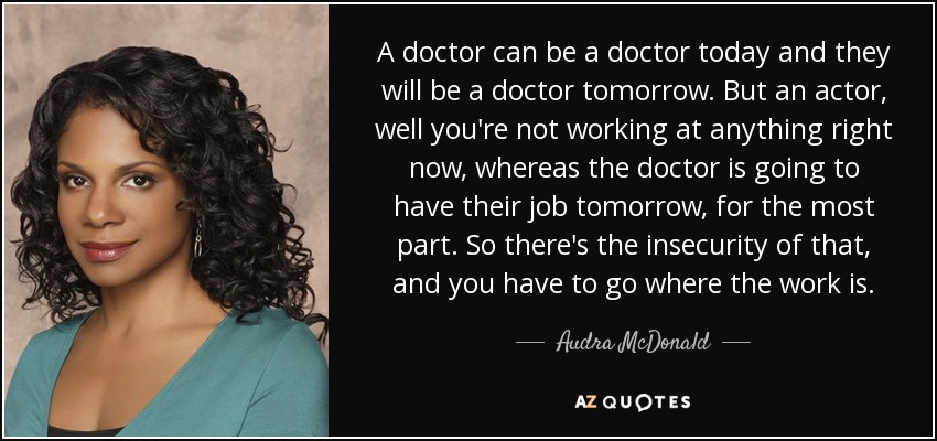 A doctor can be a doctor today and they will be a doctor tomorrow. But an actor, well you're not working at anything right now, whereas the doctor is going to have their job tomorrow, for the most part. So there's the insecurity of that, and you have to go where the work is. - Audra McDonald